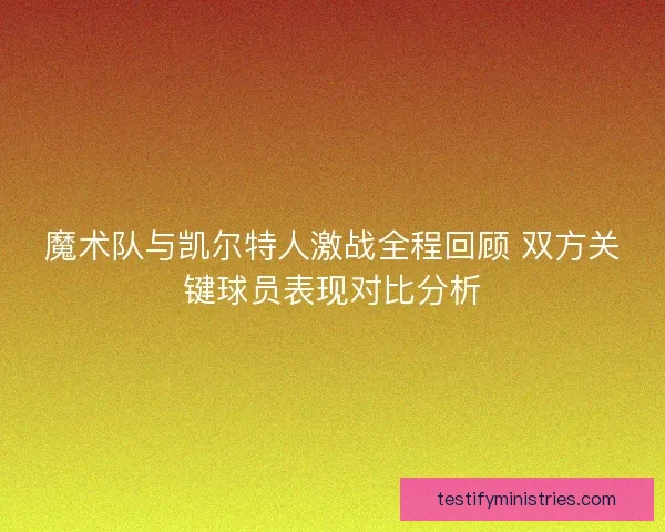 魔术队与凯尔特人激战全程回顾 双方关键球员表现对比分析