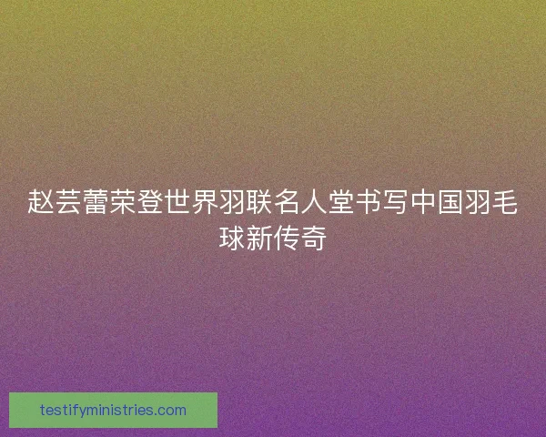 赵芸蕾荣登世界羽联名人堂书写中国羽毛球新传奇