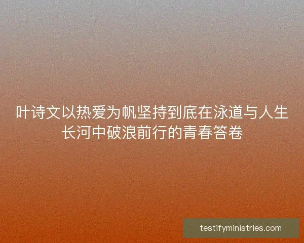 叶诗文以热爱为帆坚持到底在泳道与人生长河中破浪前行的青春答卷